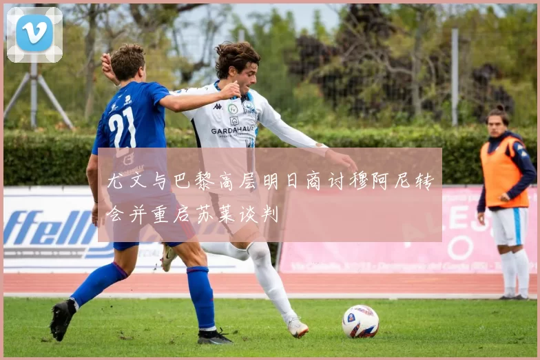 尤文与巴黎高层明日商讨穆阿尼转会并重启苏莱谈判