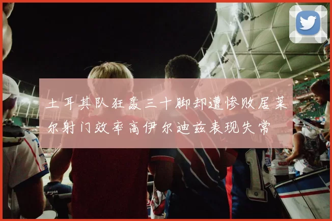 土耳其队狂轰三十脚却遭惨败居莱尔射门效率高伊尔迪兹表现失常