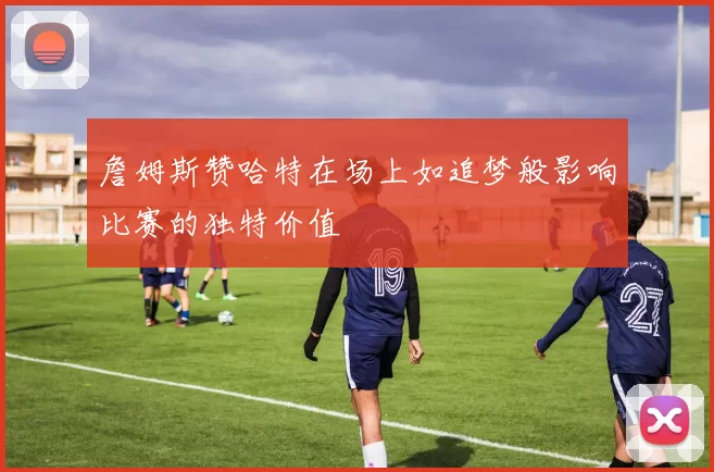詹姆斯赞哈特在场上如追梦般影响比赛的独特价值