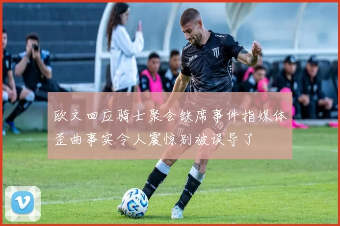 欧文回应骑士聚会缺席事件指媒体歪曲事实令人震惊别被误导了