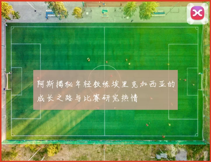 阿斯揭秘年轻教练埃里克加西亚的成长之路与比赛研究热情