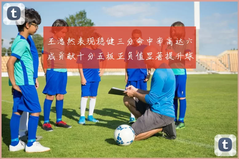 王浩然表现稳健三分命中率高达六成贡献十分五板正负值显著提升球队表现